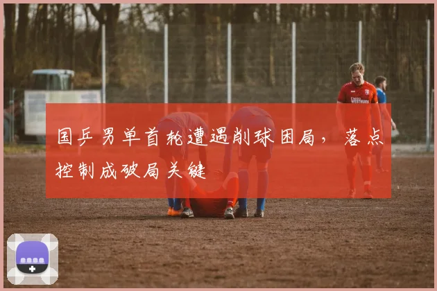国乒男单首轮遭遇削球困局，落点控制成破局关键
